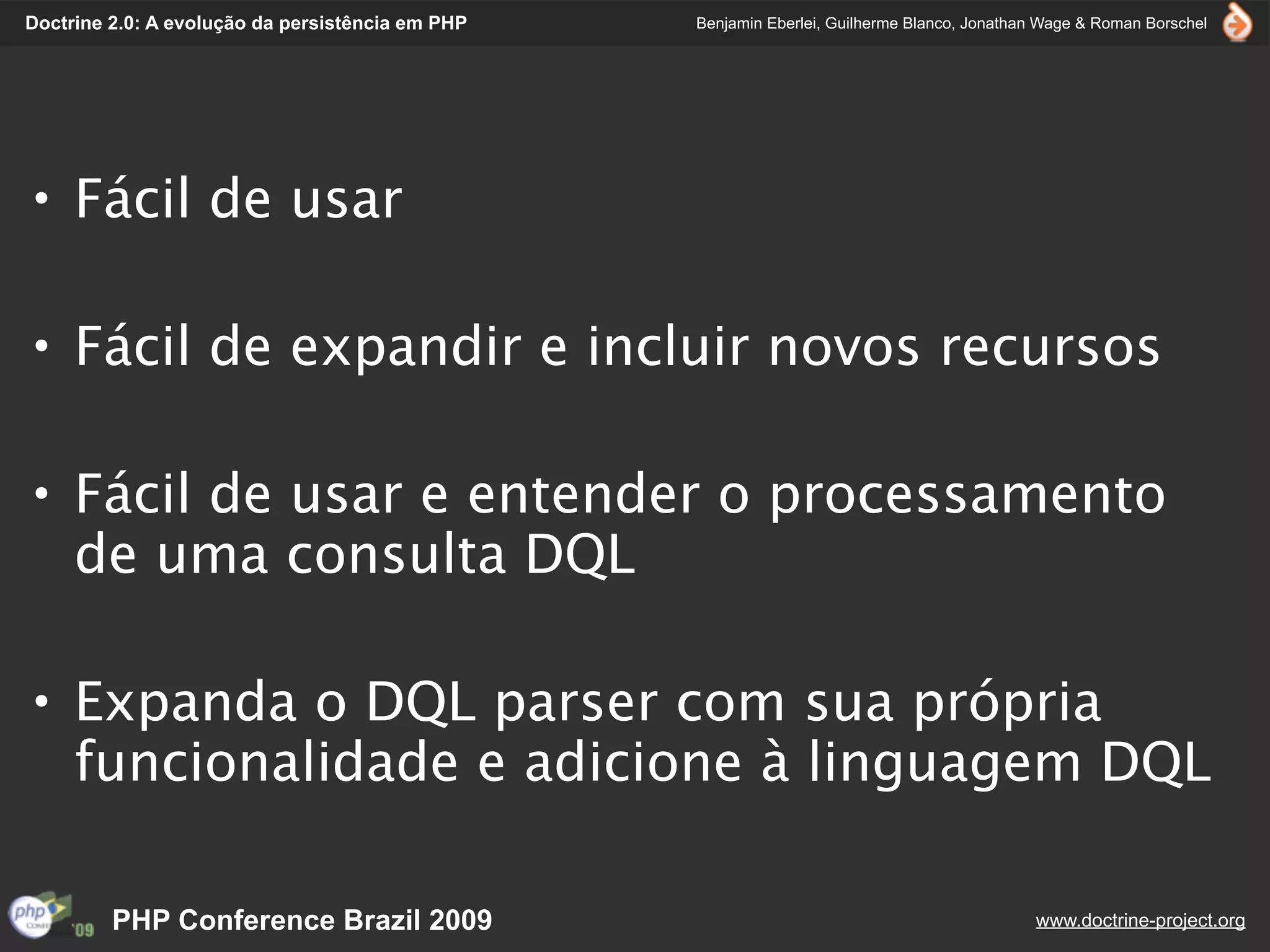Doctrine 2.0: A evolução da persistência em PHP   Benjamin Eberlei, Guilherme Blanco, Jonathan Wage & Roman Borschel




• Fácil de usar

• Fácil de expandir e incluir novos recursos

• Fácil de usar e entender o processamento
  de uma consulta DQL

• Expanda o DQL parser com sua própria
  funcionalidade e adicione à linguagem DQL

         PHP Conference Brazil 2009                                                          www.doctrine-project.org
 