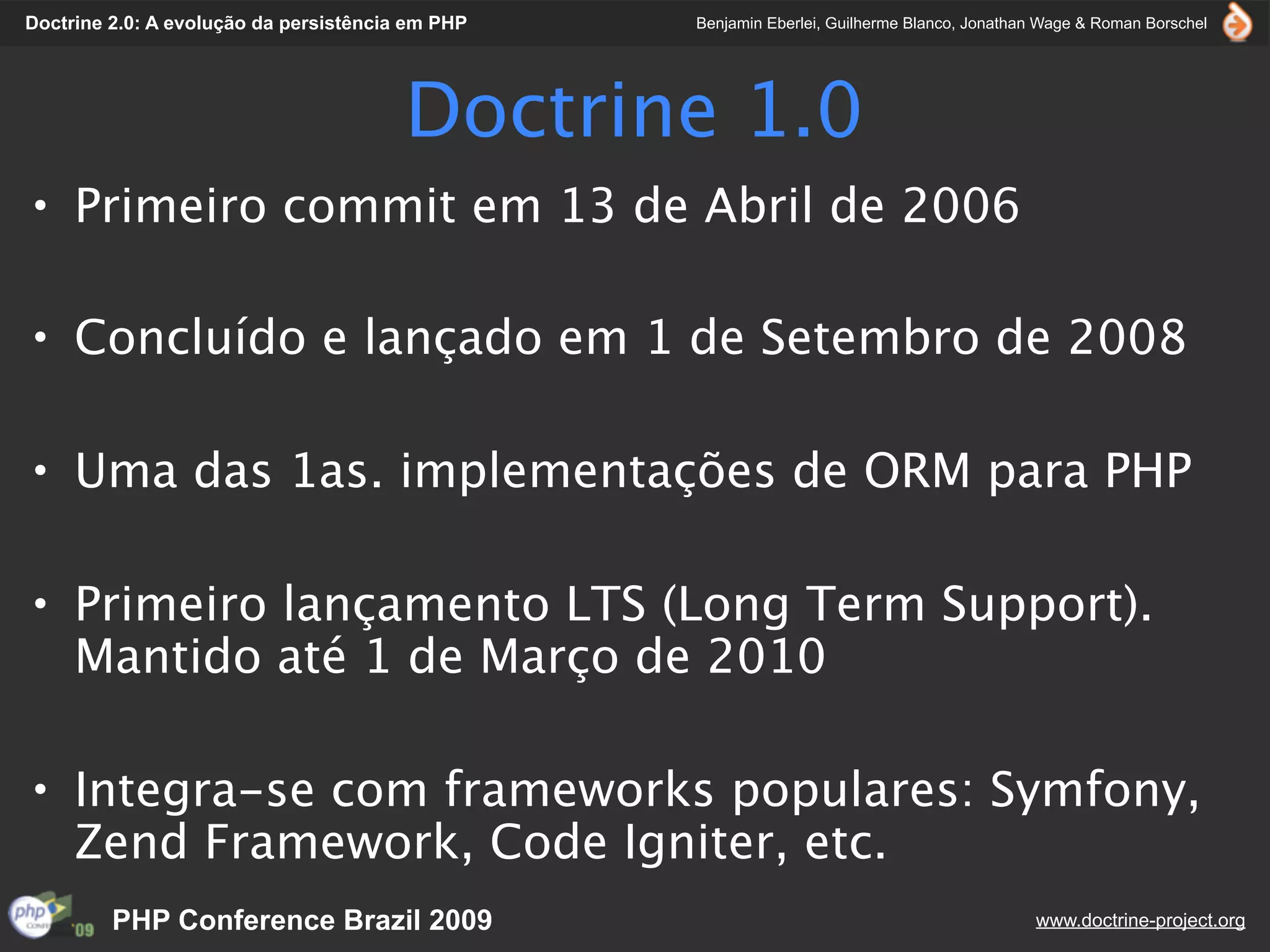 Doctrine 2.0: A evolução da persistência em PHP   Benjamin Eberlei, Guilherme Blanco, Jonathan Wage & Roman Borschel




                                        Doctrine 1.0
• Primeiro commit em 13 de Abril de 2006

• Concluído e lançado em 1 de Setembro de 2008

• Uma das 1as. implementações de ORM para PHP

• Primeiro lançamento LTS (Long Term Support).
  Mantido até 1 de Março de 2010

• Integra-se com frameworks populares: Symfony,
  Zend Framework, Code Igniter, etc.
         PHP Conference Brazil 2009                                                          www.doctrine-project.org
 