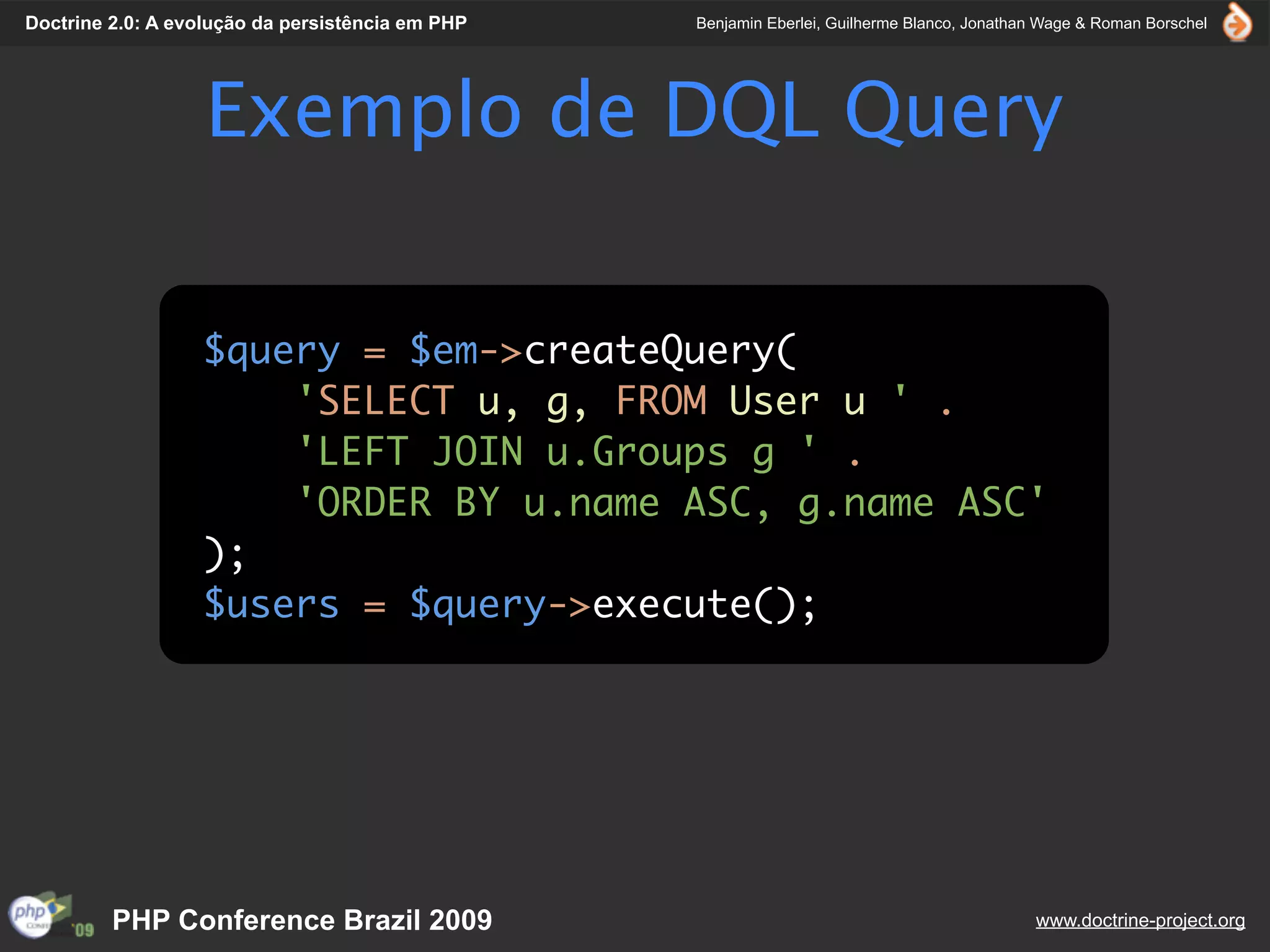 Doctrine 2.0: A evolução da persistência em PHP   Benjamin Eberlei, Guilherme Blanco, Jonathan Wage & Roman Borschel




                   Exemplo de DQL Query

                  $query = $em->createQuery(
                      'SELECT u, g, FROM User u ' .
                      'LEFT JOIN u.Groups g ' .
                      'ORDER BY u.name ASC, g.name ASC'
                  );
                  $users = $query->execute();




         PHP Conference Brazil 2009                                                          www.doctrine-project.org
 