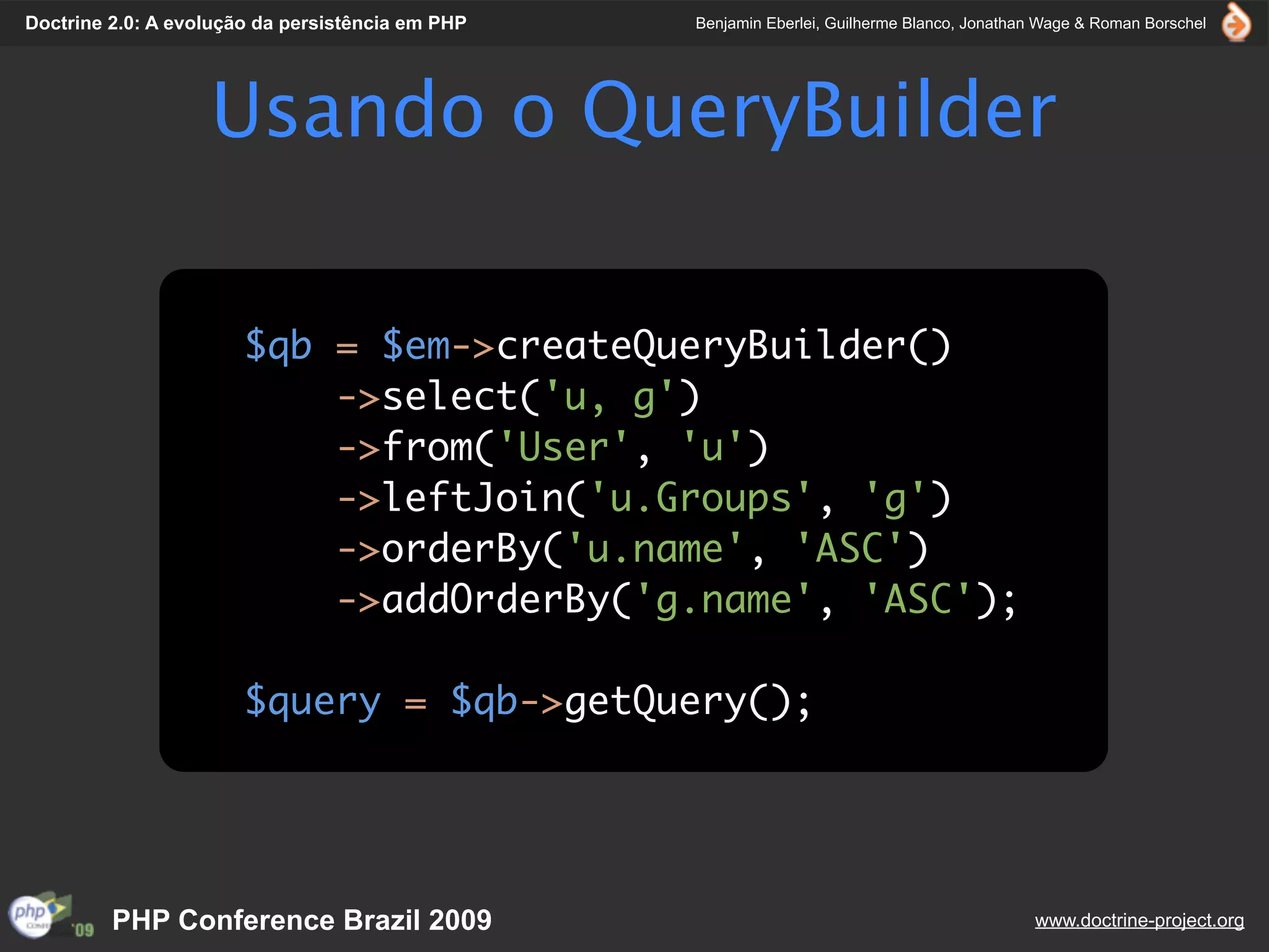 Doctrine 2.0: A evolução da persistência em PHP   Benjamin Eberlei, Guilherme Blanco, Jonathan Wage & Roman Borschel




                   Usando o QueryBuilder

                       $qb = $em->createQueryBuilder()
                           ->select('u, g')
                           ->from('User', 'u')
                           ->leftJoin('u.Groups', 'g')
                           ->orderBy('u.name', 'ASC')
                           ->addOrderBy('g.name', 'ASC');

                       $query = $qb->getQuery();




         PHP Conference Brazil 2009                                                          www.doctrine-project.org
 