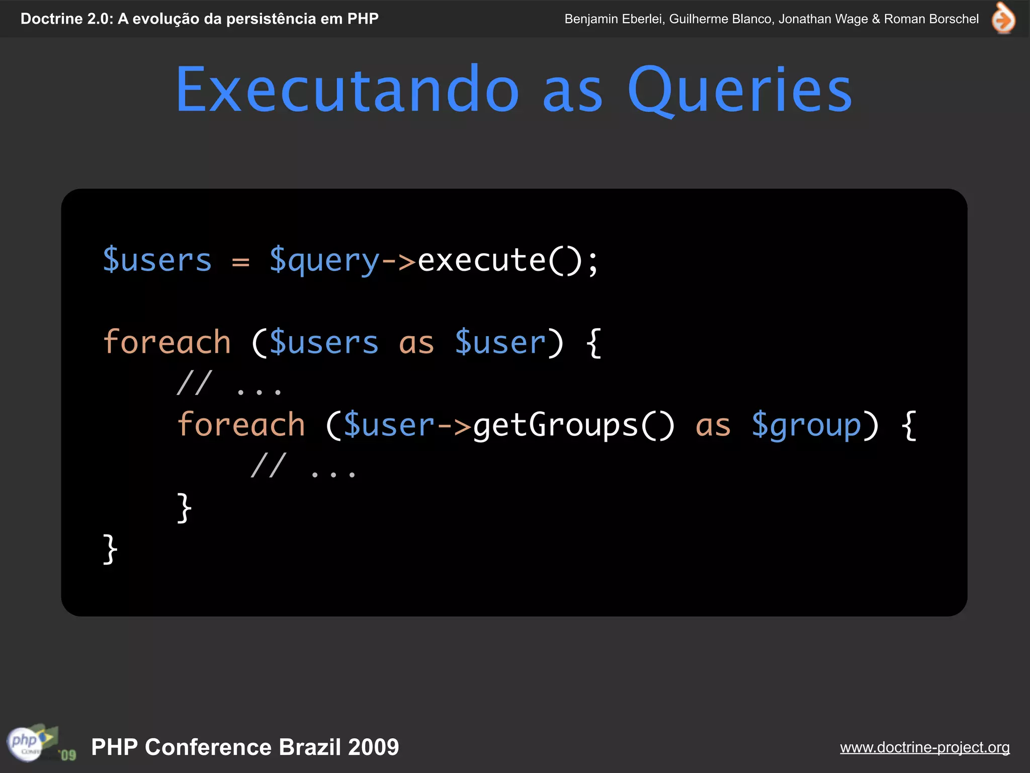 Doctrine 2.0: A evolução da persistência em PHP   Benjamin Eberlei, Guilherme Blanco, Jonathan Wage & Roman Borschel




                    Executando as Queries

          $users = $query->execute();

          foreach ($users as $user) {
              // ...
              foreach ($user->getGroups() as $group) {
                  // ...
              }
          }




         PHP Conference Brazil 2009                                                          www.doctrine-project.org
 