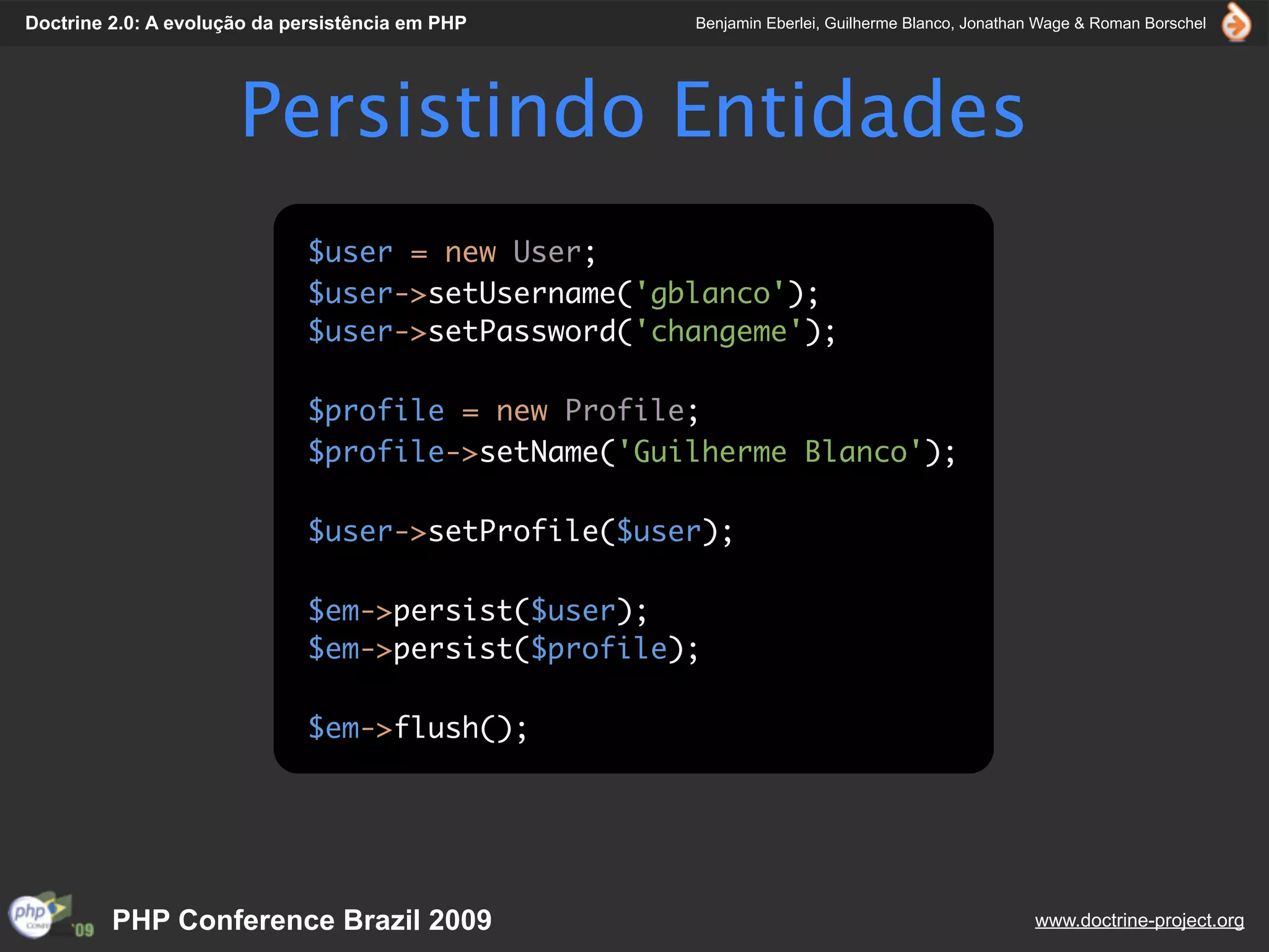 Doctrine 2.0: A evolução da persistência em PHP     Benjamin Eberlei, Guilherme Blanco, Jonathan Wage & Roman Borschel




                      Persistindo Entidades
                              $user = new User;
                              $user->setUsername('gblanco');
                              $user->setPassword('changeme');

                              $profile = new Profile;
                              $profile->setName('Guilherme Blanco');

                              $user->setProfile($user);

                              $em->persist($user);
                              $em->persist($profile);

                              $em->flush();




         PHP Conference Brazil 2009                                                            www.doctrine-project.org
 