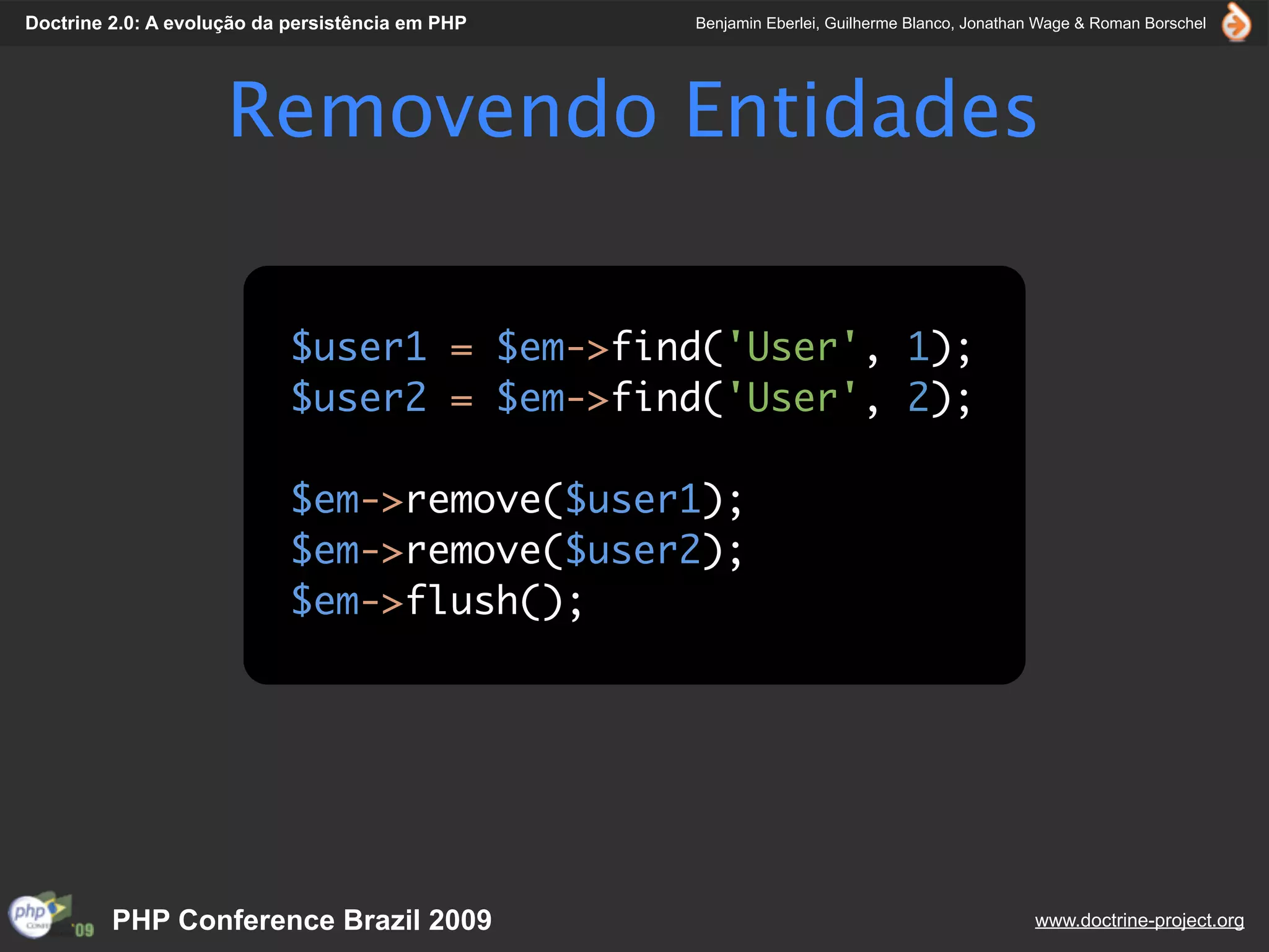 Doctrine 2.0: A evolução da persistência em PHP   Benjamin Eberlei, Guilherme Blanco, Jonathan Wage & Roman Borschel




                     Removendo Entidades

                            $user1 = $em->find('User', 1);
                            $user2 = $em->find('User', 2);

                            $em->remove($user1);
                            $em->remove($user2);
                            $em->flush();




         PHP Conference Brazil 2009                                                          www.doctrine-project.org
 