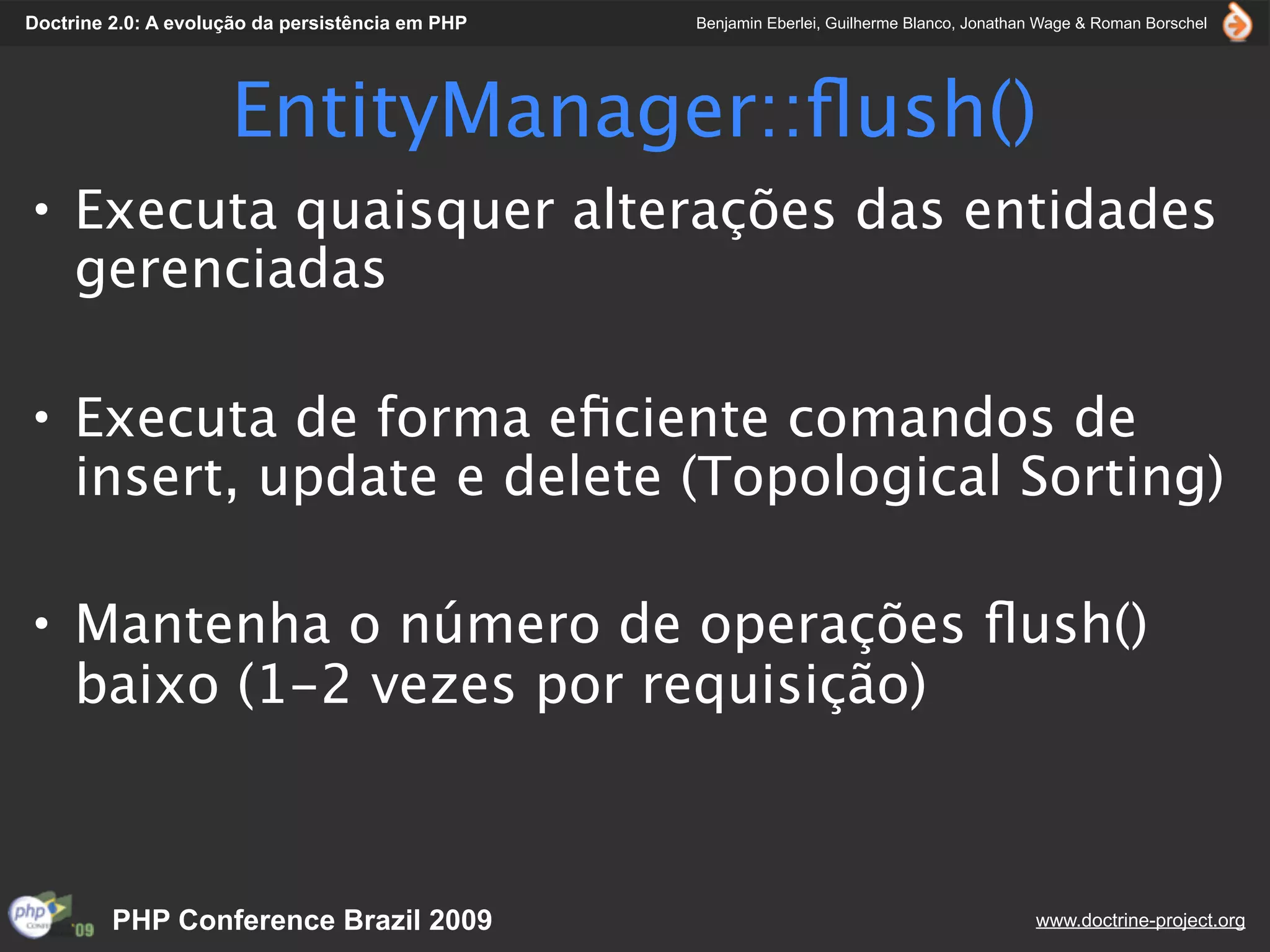 Doctrine 2.0: A evolução da persistência em PHP   Benjamin Eberlei, Guilherme Blanco, Jonathan Wage & Roman Borschel




                     EntityManager::ﬂush()
• Executa quaisquer alterações das entidades
  gerenciadas

• Executa de forma eﬁciente comandos de
  insert, update e delete (Topological Sorting)

• Mantenha o número de operações ﬂush()
  baixo (1-2 vezes por requisição)



         PHP Conference Brazil 2009                                                          www.doctrine-project.org
 
