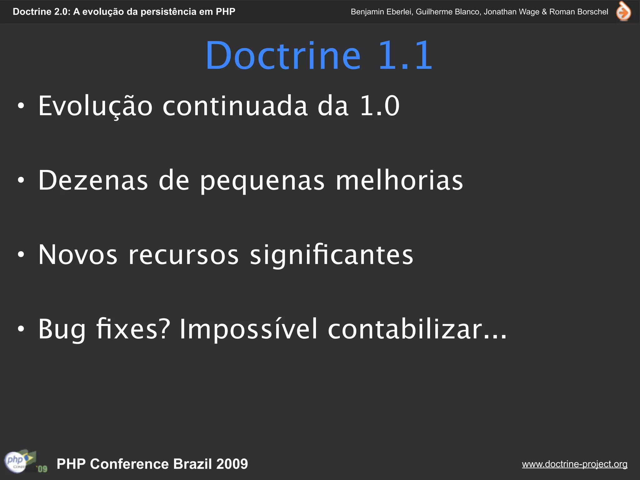 Doctrine 2.0: A evolução da persistência em PHP   Benjamin Eberlei, Guilherme Blanco, Jonathan Wage & Roman Borschel




                                        Doctrine 1.1
• Evolução continuada da 1.0

• Dezenas de pequenas melhorias

• Novos recursos signiﬁcantes

• Bug ﬁxes? Impossível contabilizar...



         PHP Conference Brazil 2009                                                          www.doctrine-project.org
 