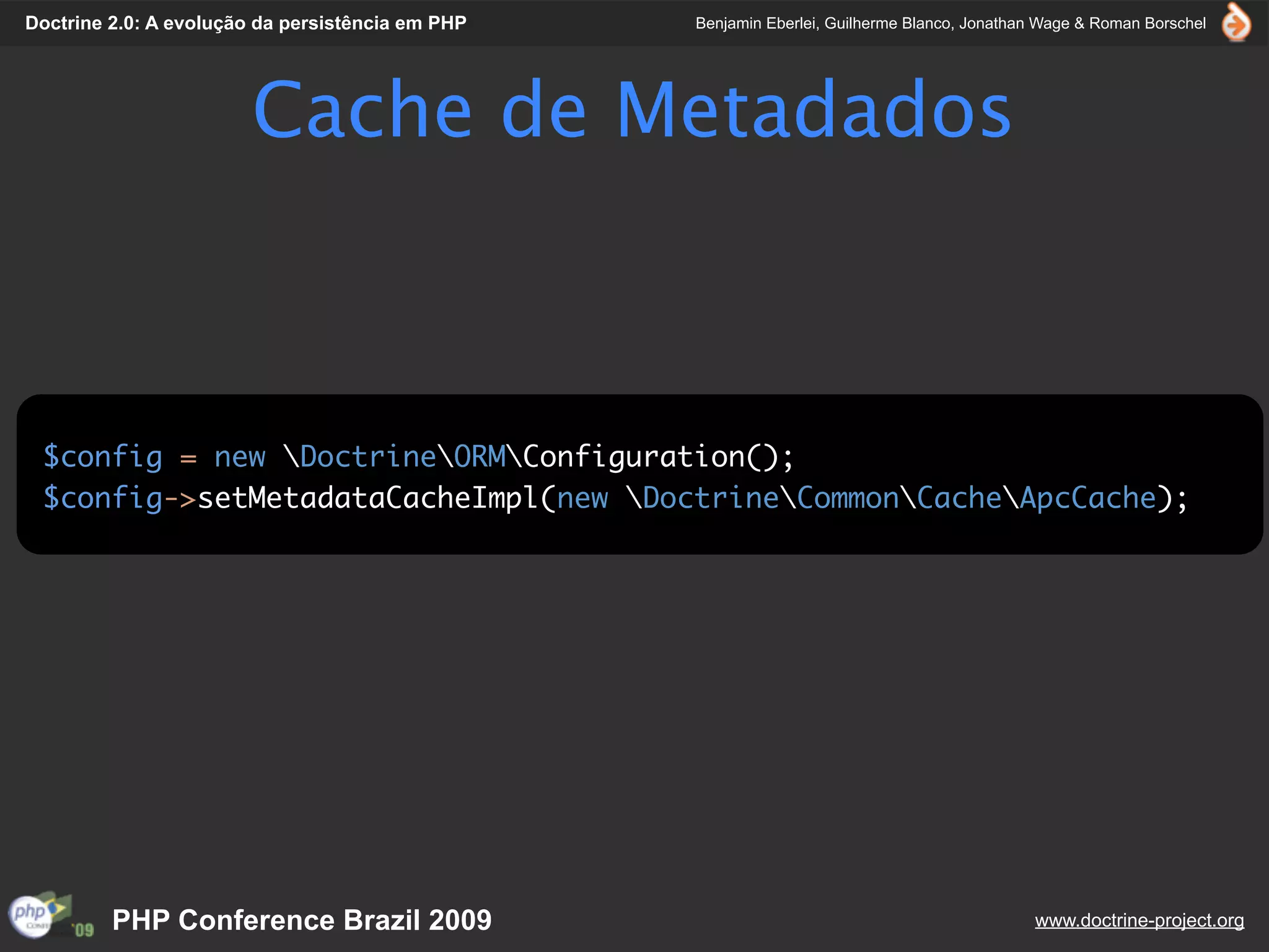 Doctrine 2.0: A evolução da persistência em PHP   Benjamin Eberlei, Guilherme Blanco, Jonathan Wage & Roman Borschel




                        Cache de Metadados



 $config = new DoctrineORMConfiguration();
 $config->setMetadataCacheImpl(new DoctrineCommonCacheApcCache);




         PHP Conference Brazil 2009                                                          www.doctrine-project.org
 
