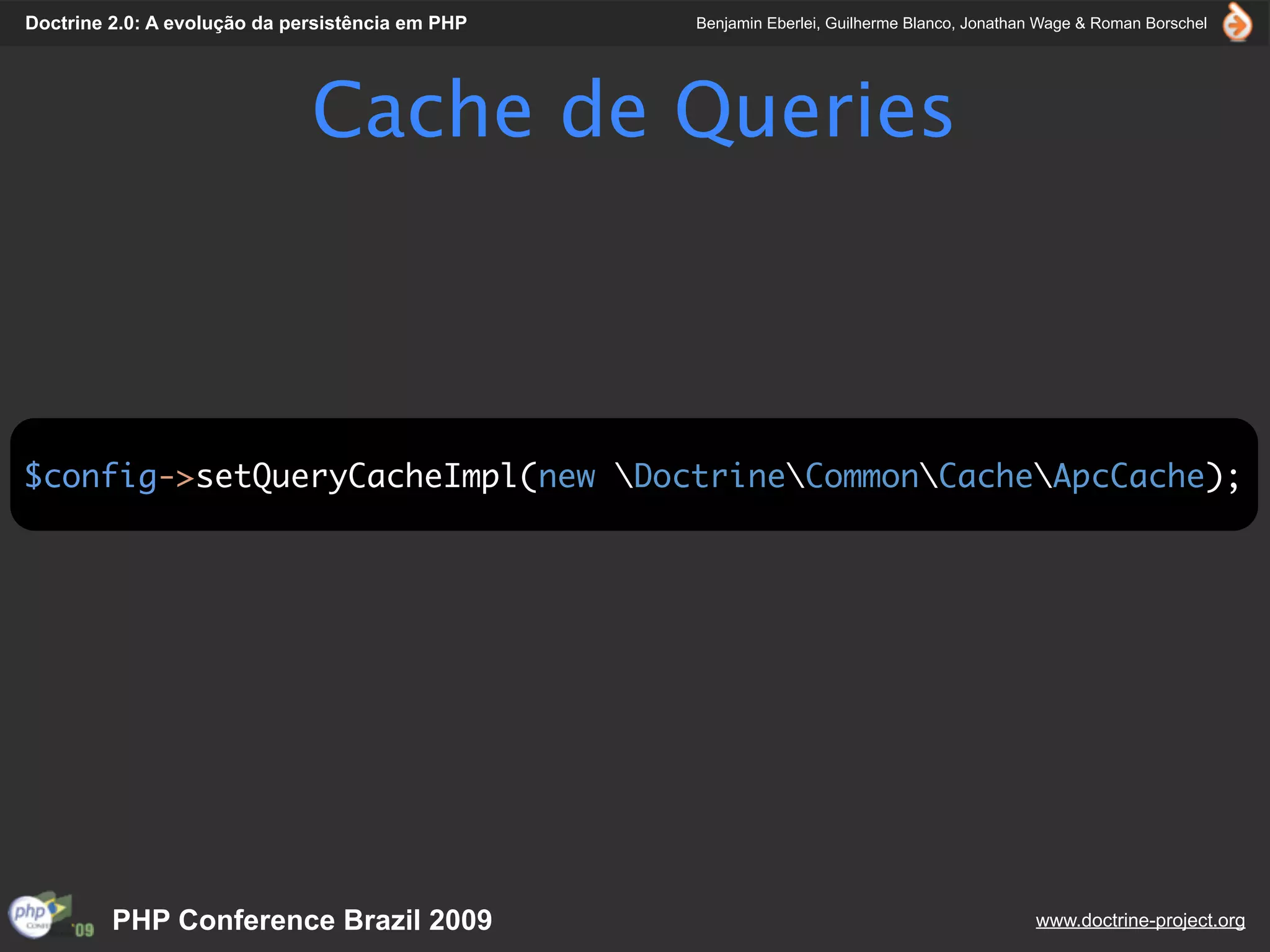 Doctrine 2.0: A evolução da persistência em PHP   Benjamin Eberlei, Guilherme Blanco, Jonathan Wage & Roman Borschel




                              Cache de Queries



$config->setQueryCacheImpl(new DoctrineCommonCacheApcCache);




         PHP Conference Brazil 2009                                                          www.doctrine-project.org
 