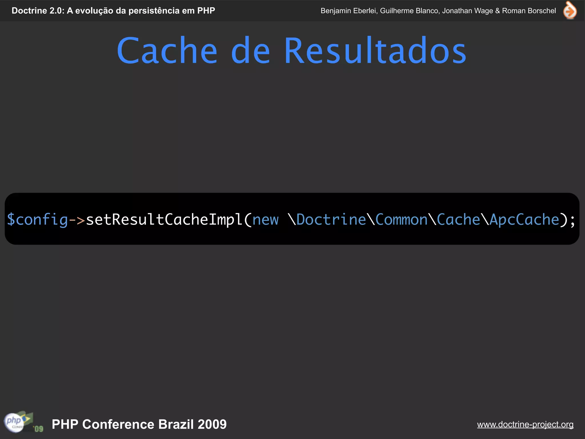 Doctrine 2.0: A evolução da persistência em PHP   Benjamin Eberlei, Guilherme Blanco, Jonathan Wage & Roman Borschel




                        Cache de Resultados



$config->setResultCacheImpl(new DoctrineCommonCacheApcCache);




         PHP Conference Brazil 2009                                                          www.doctrine-project.org
 