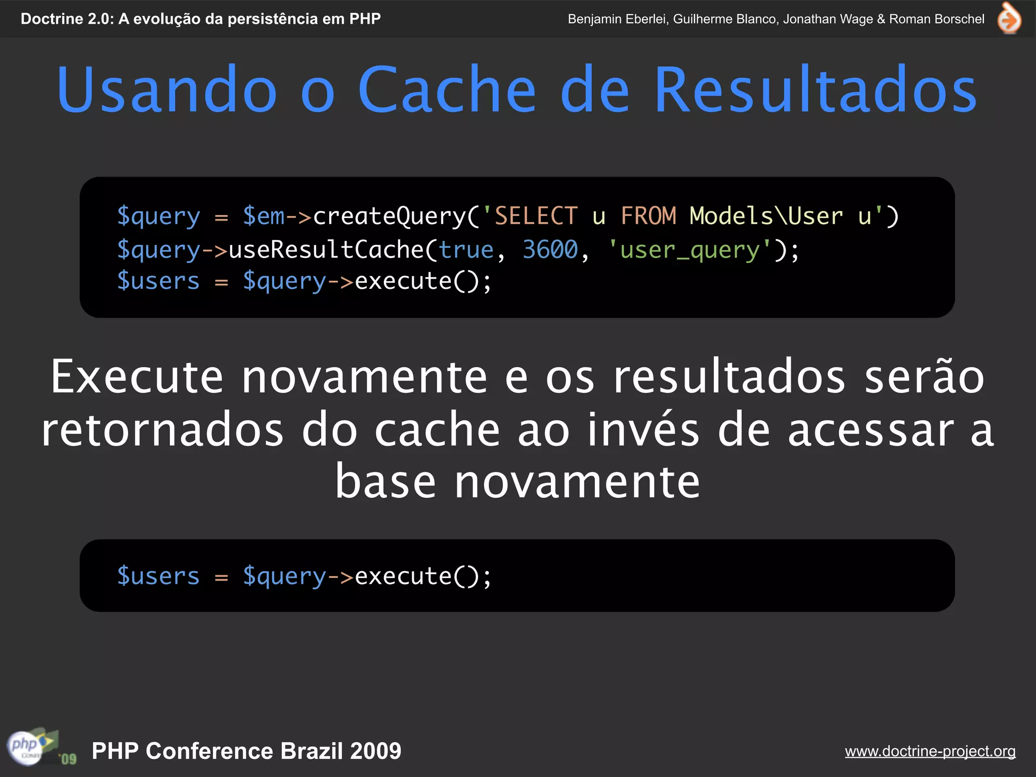 Doctrine 2.0: A evolução da persistência em PHP   Benjamin Eberlei, Guilherme Blanco, Jonathan Wage & Roman Borschel




    Usando o Cache de Resultados
            $query = $em->createQuery('SELECT u FROM ModelsUser u')
            $query->useResultCache(true, 3600, 'user_query');
            $users = $query->execute();



   Execute novamente e os resultados serão
  retornados do cache ao invés de acessar a
              base novamente
            $users = $query->execute();




         PHP Conference Brazil 2009                                                          www.doctrine-project.org
 