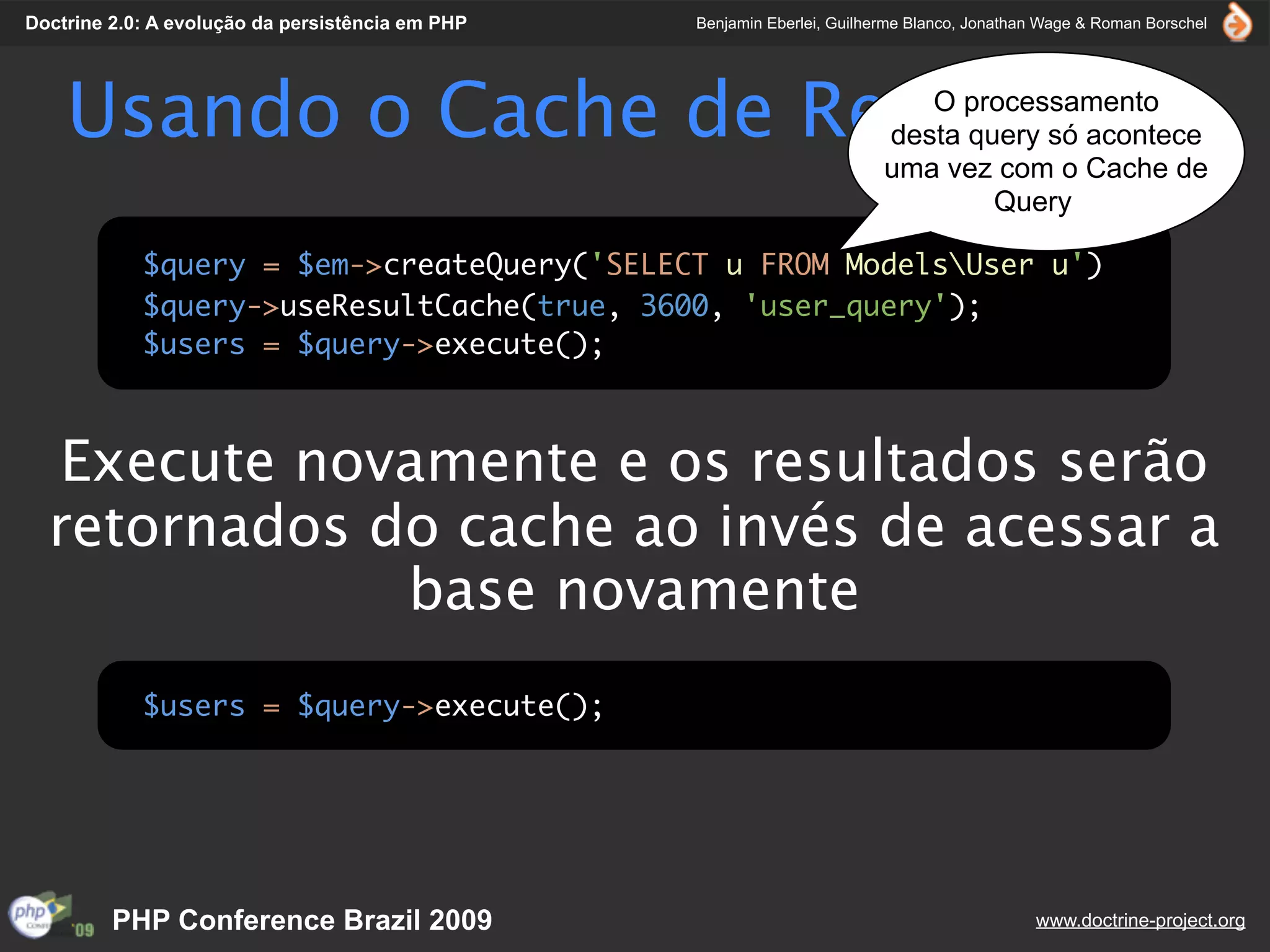 Doctrine 2.0: A evolução da persistência em PHP   Benjamin Eberlei, Guilherme Blanco, Jonathan Wage & Roman Borschel




    Usando o Cache de Resultados                                             O processamento
                                                                          desta query só acontece
                                                                          uma vez com o Cache de
                                                                                  Query

            $query = $em->createQuery('SELECT u FROM ModelsUser u')
            $query->useResultCache(true, 3600, 'user_query');
            $users = $query->execute();



   Execute novamente e os resultados serão
  retornados do cache ao invés de acessar a
              base novamente
            $users = $query->execute();




         PHP Conference Brazil 2009                                                          www.doctrine-project.org
 
