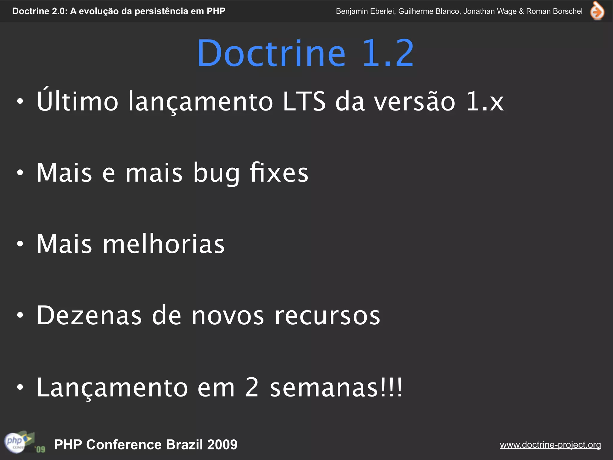 Doctrine 2.0: A evolução da persistência em PHP   Benjamin Eberlei, Guilherme Blanco, Jonathan Wage & Roman Borschel




                                        Doctrine 1.2
• Último lançamento LTS da versão 1.x

• Mais e mais bug ﬁxes

• Mais melhorias

• Dezenas de novos recursos

• Lançamento em 2 semanas!!!

         PHP Conference Brazil 2009                                                          www.doctrine-project.org
 