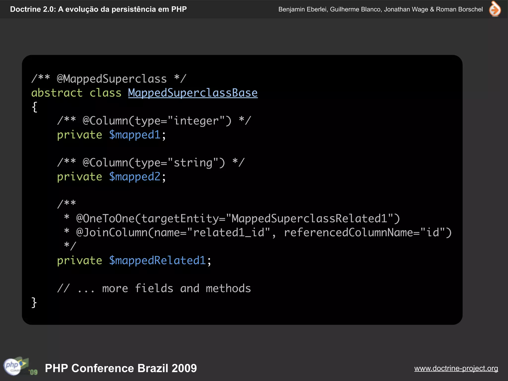 Doctrine 2.0: A evolução da persistência em PHP   Benjamin Eberlei, Guilherme Blanco, Jonathan Wage & Roman Borschel




     /** @MappedSuperclass */
     abstract class MappedSuperclassBase
     {
         /** @Column(type="integer") */
         private $mapped1;

            /** @Column(type="string") */
            private $mapped2;

            /**
             * @OneToOne(targetEntity="MappedSuperclassRelated1")
             * @JoinColumn(name="related1_id", referencedColumnName="id")
             */
            private $mappedRelated1;

            // ... more fields and methods
     }




         PHP Conference Brazil 2009                                                          www.doctrine-project.org
 
