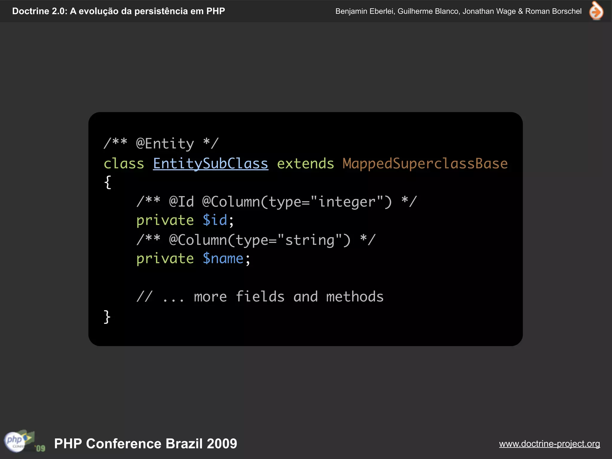 Doctrine 2.0: A evolução da persistência em PHP    Benjamin Eberlei, Guilherme Blanco, Jonathan Wage & Roman Borschel




                    /** @Entity */
                    class EntitySubClass extends MappedSuperclassBase
                    {
                        /** @Id @Column(type="integer") */
                        private $id;
                        /** @Column(type="string") */
                        private $name;

                           // ... more fields and methods
                    }




         PHP Conference Brazil 2009                                                           www.doctrine-project.org
 