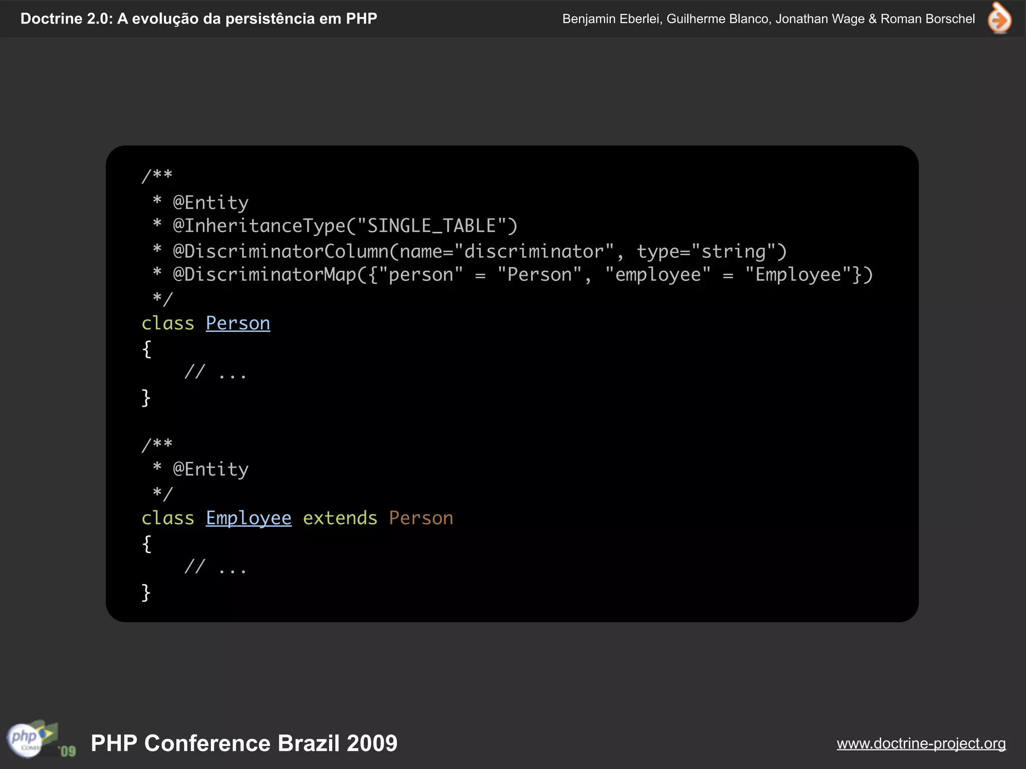 Doctrine 2.0: A evolução da persistência em PHP       Benjamin Eberlei, Guilherme Blanco, Jonathan Wage & Roman Borschel




               /**
                 * @Entity
                 * @InheritanceType("SINGLE_TABLE")
                 * @DiscriminatorColumn(name="discriminator", type="string")
                 * @DiscriminatorMap({"person" = "Person", "employee" = "Employee"})
                 */
               class Person
               {
                    // ...
               }

               /**
                 * @Entity
                 */
               class Employee extends Person
               {
                    // ...
               }




         PHP Conference Brazil 2009                                                              www.doctrine-project.org
 