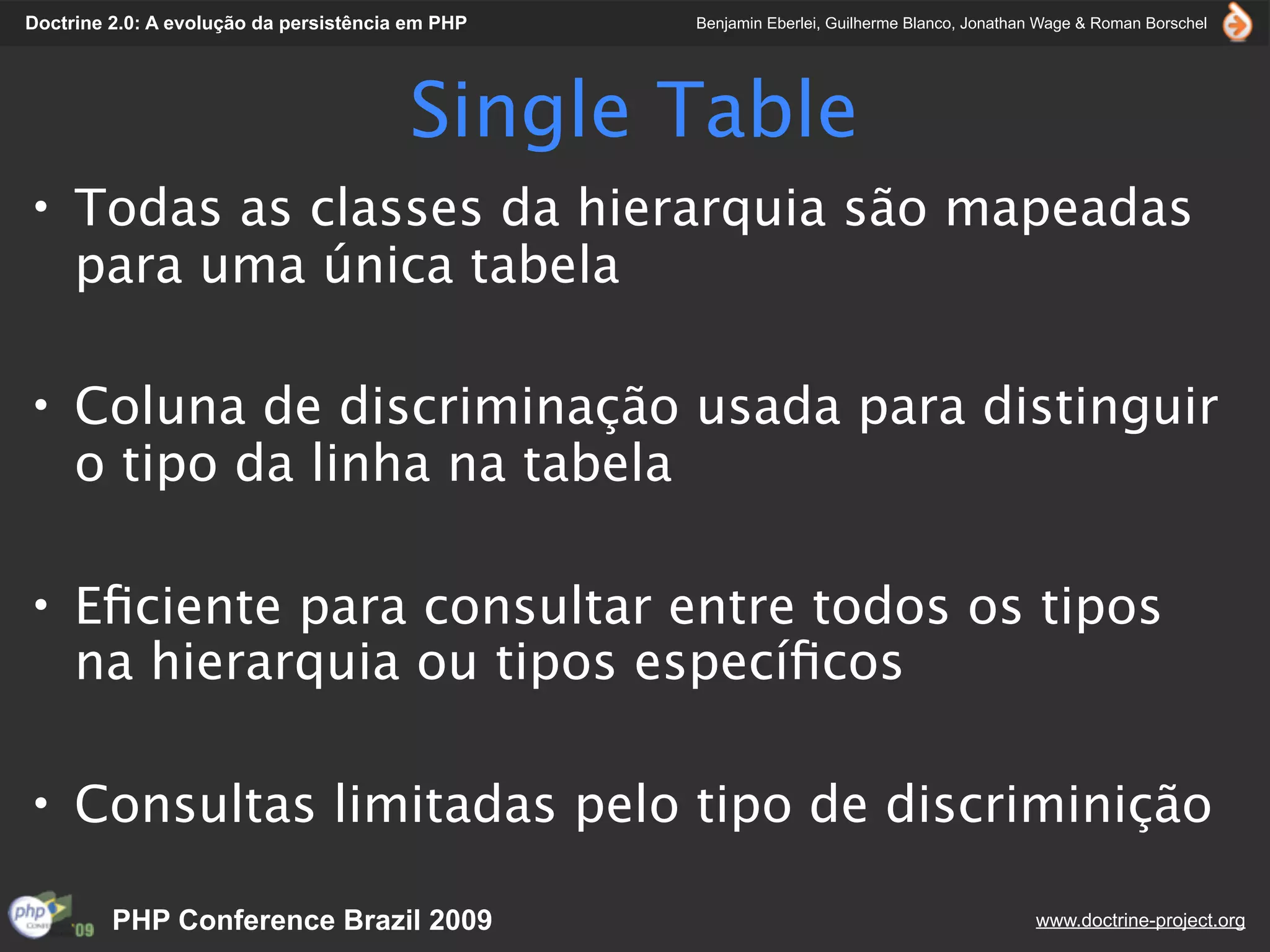 Doctrine 2.0: A evolução da persistência em PHP   Benjamin Eberlei, Guilherme Blanco, Jonathan Wage & Roman Borschel




                                        Single Table
• Todas as classes da hierarquia são mapeadas
  para uma única tabela

• Coluna de discriminação usada para distinguir
  o tipo da linha na tabela

• Eﬁciente para consultar entre todos os tipos
  na hierarquia ou tipos especíﬁcos

• Consultas limitadas pelo tipo de discriminição

         PHP Conference Brazil 2009                                                          www.doctrine-project.org
 