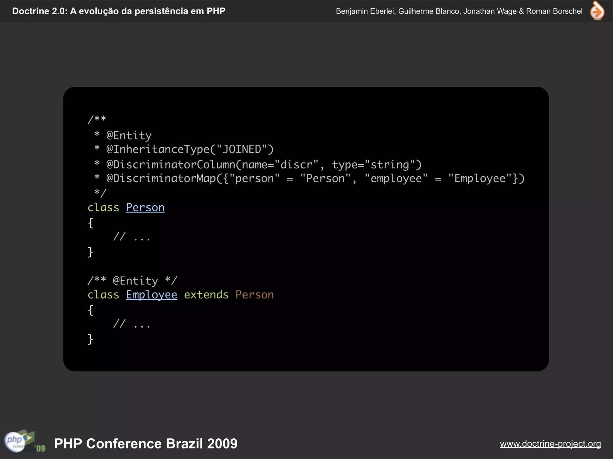 Doctrine 2.0: A evolução da persistência em PHP        Benjamin Eberlei, Guilherme Blanco, Jonathan Wage & Roman Borschel




                /**
                  * @Entity
                  * @InheritanceType("JOINED")
                  * @DiscriminatorColumn(name="discr", type="string")
                  * @DiscriminatorMap({"person" = "Person", "employee" = "Employee"})
                  */
                class Person
                {
                     // ...
                }

                /** @Entity */
                class Employee extends Person
                {
                    // ...
                }




         PHP Conference Brazil 2009                                                               www.doctrine-project.org
 