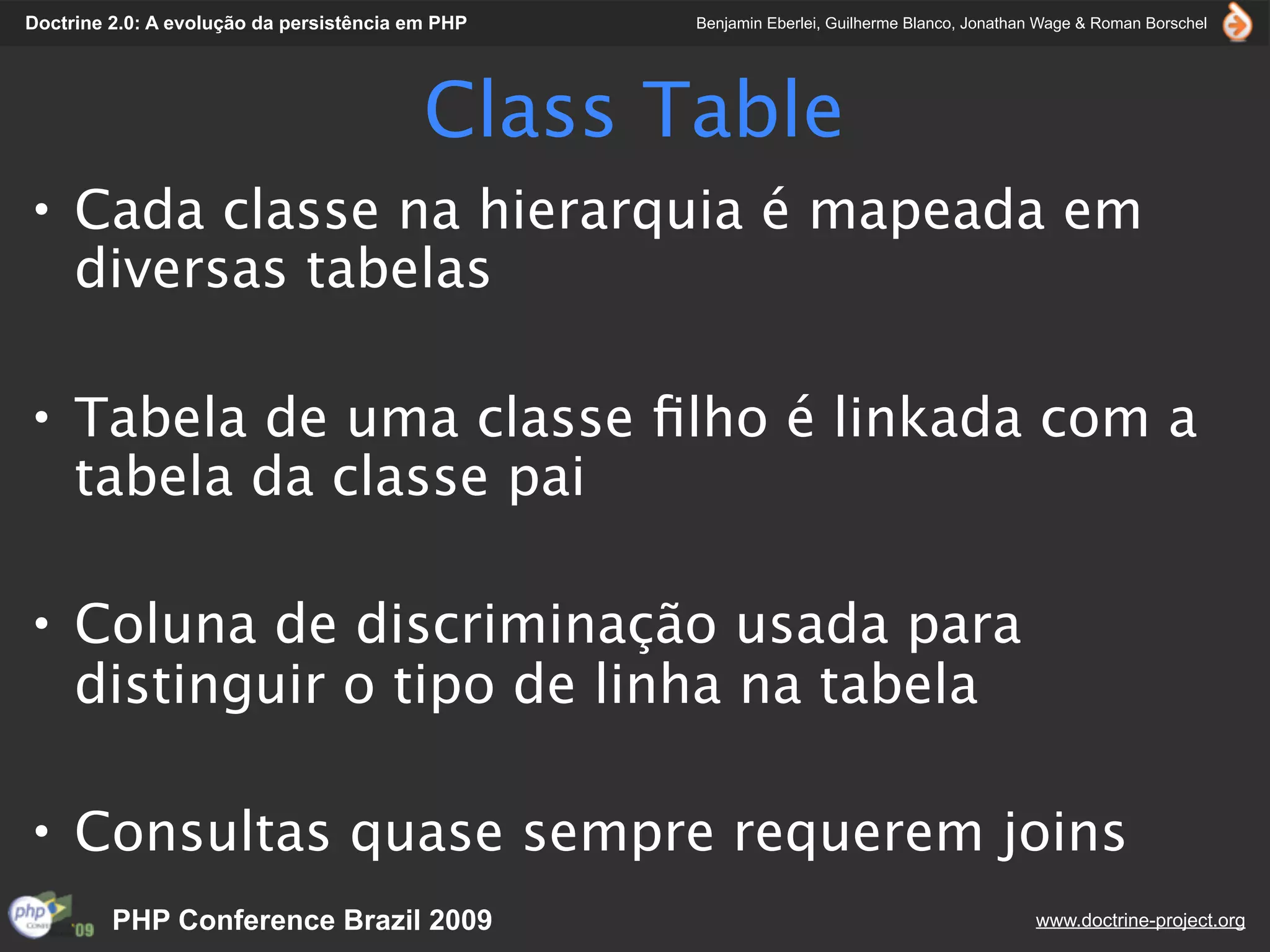 Doctrine 2.0: A evolução da persistência em PHP   Benjamin Eberlei, Guilherme Blanco, Jonathan Wage & Roman Borschel




                                          Class Table
• Cada classe na hierarquia é mapeada em
  diversas tabelas

• Tabela de uma classe ﬁlho é linkada com a
  tabela da classe pai

• Coluna de discriminação usada para
  distinguir o tipo de linha na tabela

• Consultas quase sempre requerem joins
         PHP Conference Brazil 2009                                                          www.doctrine-project.org
 