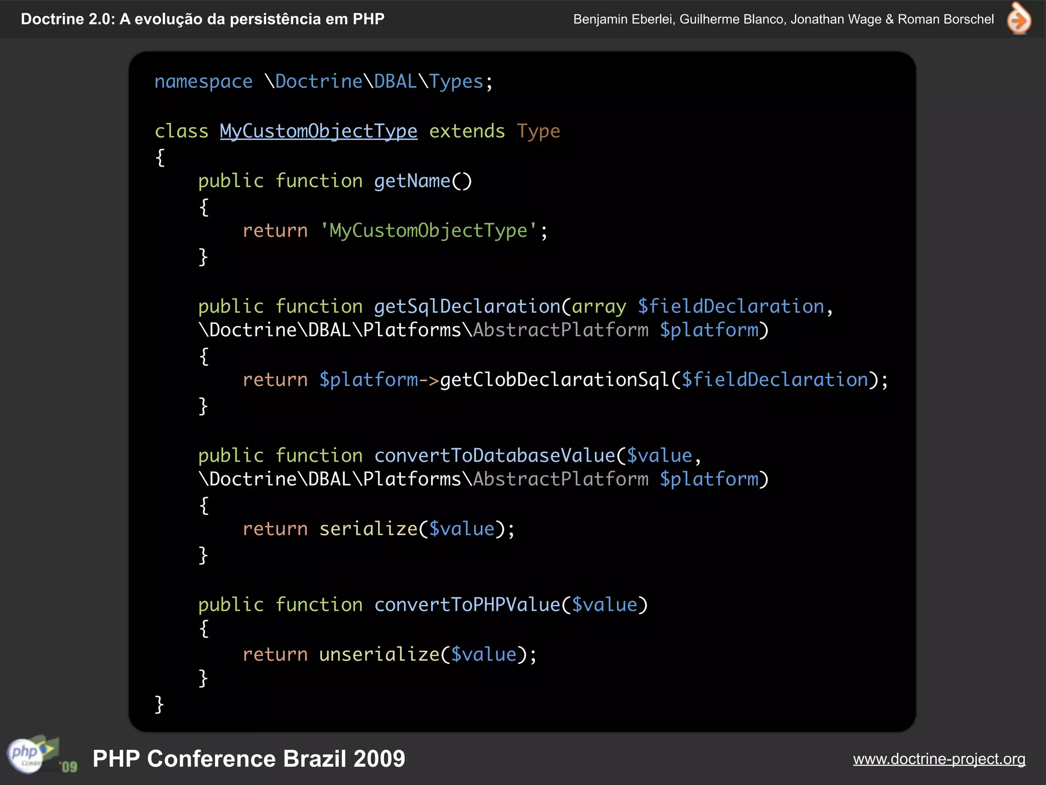 Doctrine 2.0: A evolução da persistência em PHP          Benjamin Eberlei, Guilherme Blanco, Jonathan Wage & Roman Borschel



                 namespace DoctrineDBALTypes;

                 class MyCustomObjectType extends Type
                 {
                     public function getName()
                     {
                         return 'MyCustomObjectType';
                     }

                      public function getSqlDeclaration(array $fieldDeclaration,
                      DoctrineDBALPlatformsAbstractPlatform $platform)
                      {
                          return $platform->getClobDeclarationSql($fieldDeclaration);
                      }

                      public function convertToDatabaseValue($value,
                      DoctrineDBALPlatformsAbstractPlatform $platform)
                      {
                          return serialize($value);
                      }

                      public function convertToPHPValue($value)
                      {
                          return unserialize($value);
                      }
                 }


         PHP Conference Brazil 2009                                                                 www.doctrine-project.org
 
