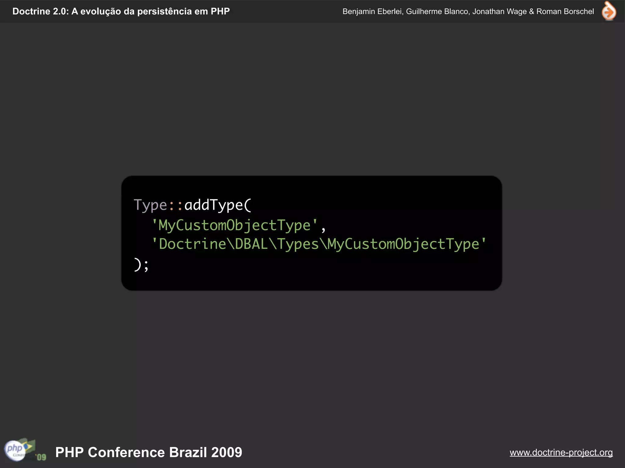 Doctrine 2.0: A evolução da persistência em PHP    Benjamin Eberlei, Guilherme Blanco, Jonathan Wage & Roman Borschel




                          Type::addType(
                             'MyCustomObjectType',
                             'DoctrineDBALTypesMyCustomObjectType'
                          );




         PHP Conference Brazil 2009                                                           www.doctrine-project.org
 