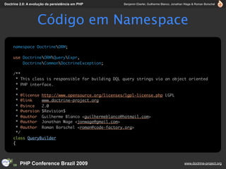 Doctrine 2.0: A evolução da persistência em PHP     Benjamin Eberlei, Guilherme Blanco, Jonathan Wage & Roman Borschel




                   Código em Namespace
     namespace DoctrineORM;

     use DoctrineORMQueryExpr,
         DoctrineCommonDoctrineException;

     /**
       * This class is responsible for building DQL query strings via an object oriented
       * PHP interface.
       *
       * @license http://www.opensource.org/licenses/lgpl-license.php LGPL
       * @link    www.doctrine-project.org
       * @since   2.0
       * @version $Revision$
       * @author Guilherme Blanco <guilhermeblanco@hotmail.com>
       * @author Jonathan Wage <jonwage@gmail.com>
       * @author Roman Borschel <roman@code-factory.org>
       */
     class QueryBuilder
     {




         PHP Conference Brazil 2009                                                            www.doctrine-project.org
 