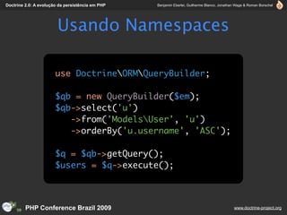 Doctrine 2.0: A evolução da persistência em PHP   Benjamin Eberlei, Guilherme Blanco, Jonathan Wage & Roman Borschel




                        Usando Namespaces

                       use DoctrineORMQueryBuilder;

                       $qb = new QueryBuilder($em);
                       $qb->select('u')
                          ->from('ModelsUser', 'u')
                          ->orderBy('u.username', 'ASC');

                       $q = $qb->getQuery();
                       $users = $q->execute();



         PHP Conference Brazil 2009                                                          www.doctrine-project.org
 