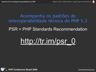Doctrine 2.0: A evolução da persistência em PHP   Benjamin Eberlei, Guilherme Blanco, Jonathan Wage & Roman Borschel




               Acompanha os padrões de
         interoperabilidade técnica do PHP 5.3
         PSR = PHP Standards Recommendation


                          http://tr.im/psr_0


         PHP Conference Brazil 2009                                                          www.doctrine-project.org
 