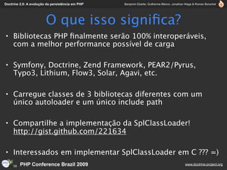 Doctrine 2.0: A evolução da persistência em PHP   Benjamin Eberlei, Guilherme Blanco, Jonathan Wage & Roman Borschel




                        O que isso signiﬁca?
• Bibliotecas PHP ﬁnalmente serão 100% interoperáveis,
  com a melhor performance possível de carga

• Symfony, Doctrine, Zend Framework, PEAR2/Pyrus,
  Typo3, Lithium, Flow3, Solar, Agavi, etc.

• Carregue classes de 3 bibliotecas diferentes com um
  único autoloader e um único include path

• Compartilhe a implementação da SplClassLoader!
  http://gist.github.com/221634

• Interessados em implementar SplClassLoader em C ??? =)
         PHP Conference Brazil 2009                                                          www.doctrine-project.org
 