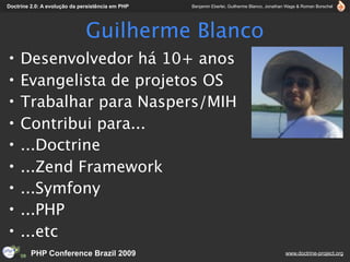 Doctrine 2.0: A evolução da persistência em PHP   Benjamin Eberlei, Guilherme Blanco, Jonathan Wage & Roman Borschel




                              Guilherme Blanco
•    Desenvolvedor há 10+ anos
•    Evangelista de projetos OS
•    Trabalhar para Naspers/MIH
•    Contribui para...
•    ...Doctrine
•    ...Zend Framework
•    ...Symfony
•    ...PHP
•    ...etc
         PHP Conference Brazil 2009                                                          www.doctrine-project.org
 