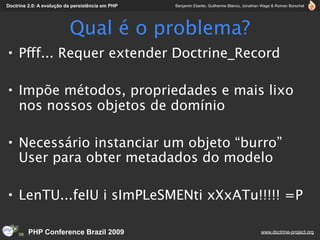 Doctrine 2.0: A evolução da persistência em PHP   Benjamin Eberlei, Guilherme Blanco, Jonathan Wage & Roman Borschel




                          Qual é o problema?
• Pfff... Requer extender Doctrine_Record

• Impõe métodos, propriedades e mais lixo
  nos nossos objetos de domínio

• Necessário instanciar um objeto “burro”
  User para obter metadados do modelo

• LenTU...feIU i sImPLeSMENti xXxATu!!!!! =P

         PHP Conference Brazil 2009                                                          www.doctrine-project.org
 