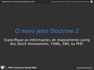 Doctrine 2.0: A evolução da persistência em PHP   Benjamin Eberlei, Guilherme Blanco, Jonathan Wage & Roman Borschel




                  O novo jeito Doctrine 2
   Especiﬁque as informações de mapeamento using
      doc block Annotations, YAML, XML ou PHP.




         PHP Conference Brazil 2009                                                          www.doctrine-project.org
 