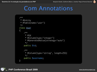 Doctrine 2.0: A evolução da persistência em PHP        Benjamin Eberlei, Guilherme Blanco, Jonathan Wage & Roman Borschel




                              Com Annotations
                        /**
                          * @Entity
                          * @Table(name="user")
                          */
                        class User
                        {
                             /**
                              * @Id
                              * @Column(type="integer")
                              * @GeneratedValue(strategy="auto")
                              */
                             public $id;

                              /**
                               * @Column(type="string", length=255)
                               */
                              public $username;
                        }



         PHP Conference Brazil 2009                                                               www.doctrine-project.org
 