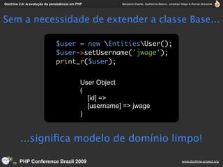 Doctrine 2.0: A evolução da persistência em PHP          Benjamin Eberlei, Guilherme Blanco, Jonathan Wage & Roman Borschel




Sem a necessidade de extender a classe Base...

                               $user = new EntitiesUser();
                               $user->setUsername('jwage');
                               print_r($user);


                                             User Object
                                             (
                                               [id] =>
                                               [username] => jwage
                                             )


         ...signiﬁca modelo de domínio limpo!

         PHP Conference Brazil 2009                                                                 www.doctrine-project.org
 