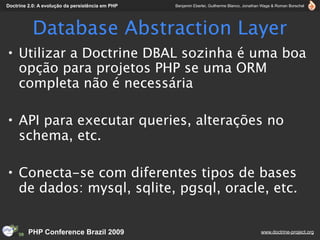 Doctrine 2.0: A evolução da persistência em PHP   Benjamin Eberlei, Guilherme Blanco, Jonathan Wage & Roman Borschel




           Database Abstraction Layer
• Utilizar a Doctrine DBAL sozinha é uma boa
  opção para projetos PHP se uma ORM
  completa não é necessária

• API para executar queries, alterações no
  schema, etc.

• Conecta-se com diferentes tipos de bases
  de dados: mysql, sqlite, pgsql, oracle, etc.


         PHP Conference Brazil 2009                                                          www.doctrine-project.org
 