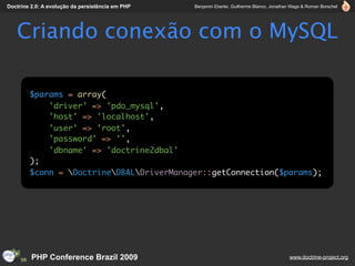 Doctrine 2.0: A evolução da persistência em PHP   Benjamin Eberlei, Guilherme Blanco, Jonathan Wage & Roman Borschel




   Criando conexão com o MySQL

        $params = array(
            'driver' => 'pdo_mysql',
            'host' => 'localhost',
            'user' => 'root',
            'password' => '',
            'dbname' => 'doctrine2dbal'
        );
        $conn = DoctrineDBALDriverManager::getConnection($params);




         PHP Conference Brazil 2009                                                          www.doctrine-project.org
 