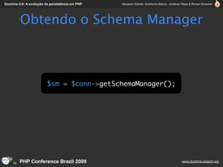 Doctrine 2.0: A evolução da persistência em PHP   Benjamin Eberlei, Guilherme Blanco, Jonathan Wage & Roman Borschel




         Obtendo o Schema Manager



                         $sm = $conn->getSchemaManager();




         PHP Conference Brazil 2009                                                          www.doctrine-project.org
 