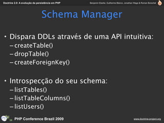 Doctrine 2.0: A evolução da persistência em PHP   Benjamin Eberlei, Guilherme Blanco, Jonathan Wage & Roman Borschel




                               Schema Manager

• Dispara DDLs através de uma API intuitiva:
     – createTable()
     – dropTable()
     – createForeignKey()


• Introspecção do seu schema:
     – listTables()
     – listTableColumns()
     – listUsers()
         PHP Conference Brazil 2009                                                          www.doctrine-project.org
 