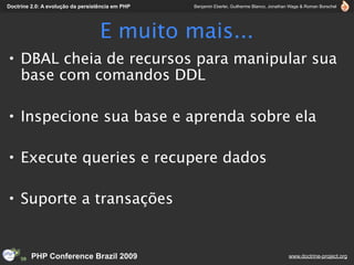 Doctrine 2.0: A evolução da persistência em PHP   Benjamin Eberlei, Guilherme Blanco, Jonathan Wage & Roman Borschel




                                   E muito mais...
• DBAL cheia de recursos para manipular sua
  base com comandos DDL

• Inspecione sua base e aprenda sobre ela

• Execute queries e recupere dados

• Suporte a transações


         PHP Conference Brazil 2009                                                          www.doctrine-project.org
 