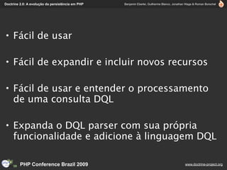 Doctrine 2.0: A evolução da persistência em PHP   Benjamin Eberlei, Guilherme Blanco, Jonathan Wage & Roman Borschel




• Fácil de usar

• Fácil de expandir e incluir novos recursos

• Fácil de usar e entender o processamento
  de uma consulta DQL

• Expanda o DQL parser com sua própria
  funcionalidade e adicione à linguagem DQL

         PHP Conference Brazil 2009                                                          www.doctrine-project.org
 