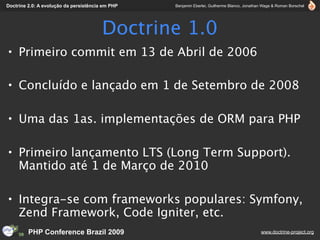 Doctrine 2.0: A evolução da persistência em PHP   Benjamin Eberlei, Guilherme Blanco, Jonathan Wage & Roman Borschel




                                        Doctrine 1.0
• Primeiro commit em 13 de Abril de 2006

• Concluído e lançado em 1 de Setembro de 2008

• Uma das 1as. implementações de ORM para PHP

• Primeiro lançamento LTS (Long Term Support).
  Mantido até 1 de Março de 2010

• Integra-se com frameworks populares: Symfony,
  Zend Framework, Code Igniter, etc.
         PHP Conference Brazil 2009                                                          www.doctrine-project.org
 