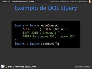 Doctrine 2.0: A evolução da persistência em PHP   Benjamin Eberlei, Guilherme Blanco, Jonathan Wage & Roman Borschel




                   Exemplo de DQL Query

                  $query = $em->createQuery(
                      'SELECT u, g, FROM User u ' .
                      'LEFT JOIN u.Groups g ' .
                      'ORDER BY u.name ASC, g.name ASC'
                  );
                  $users = $query->execute();




         PHP Conference Brazil 2009                                                          www.doctrine-project.org
 