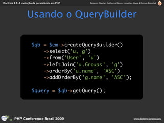 Doctrine 2.0: A evolução da persistência em PHP   Benjamin Eberlei, Guilherme Blanco, Jonathan Wage & Roman Borschel




                   Usando o QueryBuilder

                       $qb = $em->createQueryBuilder()
                           ->select('u, g')
                           ->from('User', 'u')
                           ->leftJoin('u.Groups', 'g')
                           ->orderBy('u.name', 'ASC')
                           ->addOrderBy('g.name', 'ASC');

                       $query = $qb->getQuery();




         PHP Conference Brazil 2009                                                          www.doctrine-project.org
 