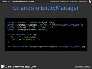 Doctrine 2.0: A evolução da persistência em PHP   Benjamin Eberlei, Guilherme Blanco, Jonathan Wage & Roman Borschel




                Criando o EntityManager

      $config = new DoctrineORMConfiguration();
      $config->setMetadataCacheImpl(new DoctrineCommonCacheArrayCache);
      $config->setProxyDir(__DIR__ . '/Proxies');
      $config->setProxyNamespace('Proxies');

      $connectionOptions = array(
          'driver' => 'pdo_sqlite',
          'path' => 'database.sqlite'
      );

      $em = DoctrineORMEntityManager::create($connectionOptions, $config);




         PHP Conference Brazil 2009                                                          www.doctrine-project.org
 