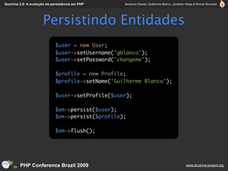 Doctrine 2.0: A evolução da persistência em PHP     Benjamin Eberlei, Guilherme Blanco, Jonathan Wage & Roman Borschel




                      Persistindo Entidades
                              $user = new User;
                              $user->setUsername('gblanco');
                              $user->setPassword('changeme');

                              $profile = new Profile;
                              $profile->setName('Guilherme Blanco');

                              $user->setProfile($user);

                              $em->persist($user);
                              $em->persist($profile);

                              $em->flush();




         PHP Conference Brazil 2009                                                            www.doctrine-project.org
 
