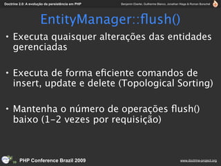 Doctrine 2.0: A evolução da persistência em PHP   Benjamin Eberlei, Guilherme Blanco, Jonathan Wage & Roman Borschel




                     EntityManager::ﬂush()
• Executa quaisquer alterações das entidades
  gerenciadas

• Executa de forma eﬁciente comandos de
  insert, update e delete (Topological Sorting)

• Mantenha o número de operações ﬂush()
  baixo (1-2 vezes por requisição)



         PHP Conference Brazil 2009                                                          www.doctrine-project.org
 