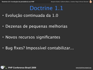 Doctrine 2.0: A evolução da persistência em PHP   Benjamin Eberlei, Guilherme Blanco, Jonathan Wage & Roman Borschel




                                        Doctrine 1.1
• Evolução continuada da 1.0

• Dezenas de pequenas melhorias

• Novos recursos signiﬁcantes

• Bug ﬁxes? Impossível contabilizar...



         PHP Conference Brazil 2009                                                          www.doctrine-project.org
 
