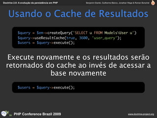 Doctrine 2.0: A evolução da persistência em PHP   Benjamin Eberlei, Guilherme Blanco, Jonathan Wage & Roman Borschel




    Usando o Cache de Resultados
            $query = $em->createQuery('SELECT u FROM ModelsUser u')
            $query->useResultCache(true, 3600, 'user_query');
            $users = $query->execute();



   Execute novamente e os resultados serão
  retornados do cache ao invés de acessar a
              base novamente
            $users = $query->execute();




         PHP Conference Brazil 2009                                                          www.doctrine-project.org
 