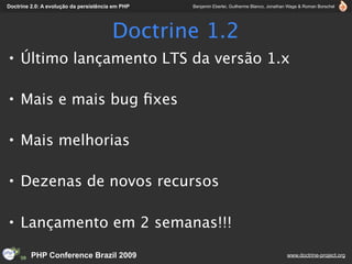 Doctrine 2.0: A evolução da persistência em PHP   Benjamin Eberlei, Guilherme Blanco, Jonathan Wage & Roman Borschel




                                        Doctrine 1.2
• Último lançamento LTS da versão 1.x

• Mais e mais bug ﬁxes

• Mais melhorias

• Dezenas de novos recursos

• Lançamento em 2 semanas!!!

         PHP Conference Brazil 2009                                                          www.doctrine-project.org
 