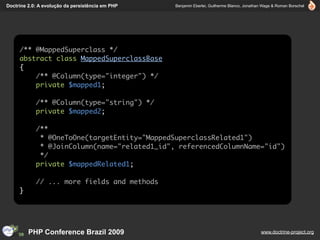 Doctrine 2.0: A evolução da persistência em PHP   Benjamin Eberlei, Guilherme Blanco, Jonathan Wage & Roman Borschel




     /** @MappedSuperclass */
     abstract class MappedSuperclassBase
     {
         /** @Column(type="integer") */
         private $mapped1;

            /** @Column(type="string") */
            private $mapped2;

            /**
             * @OneToOne(targetEntity="MappedSuperclassRelated1")
             * @JoinColumn(name="related1_id", referencedColumnName="id")
             */
            private $mappedRelated1;

            // ... more fields and methods
     }




         PHP Conference Brazil 2009                                                          www.doctrine-project.org
 