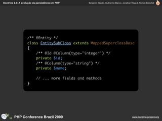Doctrine 2.0: A evolução da persistência em PHP    Benjamin Eberlei, Guilherme Blanco, Jonathan Wage & Roman Borschel




                    /** @Entity */
                    class EntitySubClass extends MappedSuperclassBase
                    {
                        /** @Id @Column(type="integer") */
                        private $id;
                        /** @Column(type="string") */
                        private $name;

                           // ... more fields and methods
                    }




         PHP Conference Brazil 2009                                                           www.doctrine-project.org
 