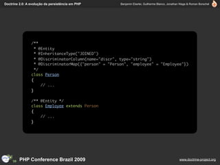 Doctrine 2.0: A evolução da persistência em PHP        Benjamin Eberlei, Guilherme Blanco, Jonathan Wage & Roman Borschel




                /**
                  * @Entity
                  * @InheritanceType("JOINED")
                  * @DiscriminatorColumn(name="discr", type="string")
                  * @DiscriminatorMap({"person" = "Person", "employee" = "Employee"})
                  */
                class Person
                {
                     // ...
                }

                /** @Entity */
                class Employee extends Person
                {
                    // ...
                }




         PHP Conference Brazil 2009                                                               www.doctrine-project.org
 